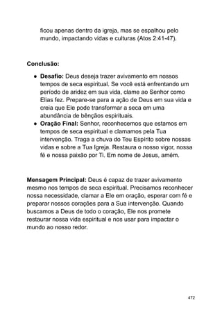 ficou apenas dentro da igreja, mas se espalhou pelo
mundo, impactando vidas e culturas (Atos 2:41-47).
Conclusão:
● Desafio: Deus deseja trazer avivamento em nossos
tempos de seca espiritual. Se você está enfrentando um
período de aridez em sua vida, clame ao Senhor como
Elias fez. Prepare-se para a ação de Deus em sua vida e
creia que Ele pode transformar a seca em uma
abundância de bênçãos espirituais.
● Oração Final: Senhor, reconhecemos que estamos em
tempos de seca espiritual e clamamos pela Tua
intervenção. Traga a chuva do Teu Espírito sobre nossas
vidas e sobre a Tua Igreja. Restaura o nosso vigor, nossa
fé e nossa paixão por Ti. Em nome de Jesus, amém.
Mensagem Principal: Deus é capaz de trazer avivamento
mesmo nos tempos de seca espiritual. Precisamos reconhecer
nossa necessidade, clamar a Ele em oração, esperar com fé e
preparar nossos corações para a Sua intervenção. Quando
buscamos a Deus de todo o coração, Ele nos promete
restaurar nossa vida espiritual e nos usar para impactar o
mundo ao nosso redor.
472
 