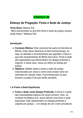 ESBOÇO 90
Esboço de Pregação: Fome e Sede de Justiça
Texto Base: Mateus 5:6
"Bem-aventurados os que têm fome e sede de justiça, porque
serão fartos." (Mateus 5:6)
Introdução:
● Contexto Bíblico: Este versículo faz parte do Sermão do
Monte, onde Jesus descreve as bem-aventuranças, ou
seja, as atitudes e características que agradam a Deus e
que são características do Reino dos Céus. Fome e sede
são expressões que demonstram um desejo profundo e
urgente, e neste caso, Jesus se refere ao desejo por
justiça.
● Objetivo: Refletir sobre a fome e sede de justiça
mencionadas por Jesus e como esse anseio deve ser
cultivado em nossas vidas. A promessa para os que
buscam a justiça é de que serão saciados.
I. A Fome e Sede Espirituais
● Fome e Sede como Desejo Profundo: A fome e a sede
são necessidades básicas do corpo humano, mas, no
contexto de Mateus 5:6, Jesus fala de uma fome e sede
espirituais. Elas representam um desejo profundo e
urgente por justiça — um desejo de ver o bem prevalecer,
473
 