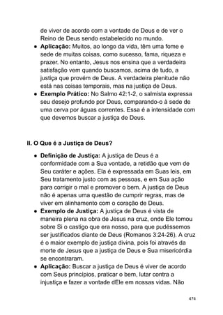 de viver de acordo com a vontade de Deus e de ver o
Reino de Deus sendo estabelecido no mundo.
● Aplicação: Muitos, ao longo da vida, têm uma fome e
sede de muitas coisas, como sucesso, fama, riqueza e
prazer. No entanto, Jesus nos ensina que a verdadeira
satisfação vem quando buscamos, acima de tudo, a
justiça que provém de Deus. A verdadeira plenitude não
está nas coisas temporais, mas na justiça de Deus.
● Exemplo Prático: No Salmo 42:1-2, o salmista expressa
seu desejo profundo por Deus, comparando-o à sede de
uma cerva por águas correntes. Essa é a intensidade com
que devemos buscar a justiça de Deus.
II. O Que é a Justiça de Deus?
● Definição de Justiça: A justiça de Deus é a
conformidade com a Sua vontade, a retidão que vem de
Seu caráter e ações. Ela é expressada em Suas leis, em
Seu tratamento justo com as pessoas, e em Sua ação
para corrigir o mal e promover o bem. A justiça de Deus
não é apenas uma questão de cumprir regras, mas de
viver em alinhamento com o coração de Deus.
● Exemplo de Justiça: A justiça de Deus é vista de
maneira plena na obra de Jesus na cruz, onde Ele tomou
sobre Si o castigo que era nosso, para que pudéssemos
ser justificados diante de Deus (Romanos 3:24-26). A cruz
é o maior exemplo de justiça divina, pois foi através da
morte de Jesus que a justiça de Deus e Sua misericórdia
se encontraram.
● Aplicação: Buscar a justiça de Deus é viver de acordo
com Seus princípios, praticar o bem, lutar contra a
injustiça e fazer a vontade dEle em nossas vidas. Não
474
 