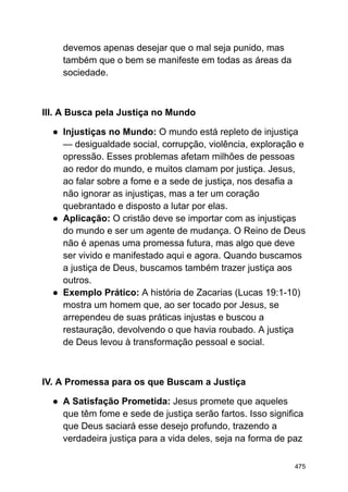 devemos apenas desejar que o mal seja punido, mas
também que o bem se manifeste em todas as áreas da
sociedade.
III. A Busca pela Justiça no Mundo
● Injustiças no Mundo: O mundo está repleto de injustiça
— desigualdade social, corrupção, violência, exploração e
opressão. Esses problemas afetam milhões de pessoas
ao redor do mundo, e muitos clamam por justiça. Jesus,
ao falar sobre a fome e a sede de justiça, nos desafia a
não ignorar as injustiças, mas a ter um coração
quebrantado e disposto a lutar por elas.
● Aplicação: O cristão deve se importar com as injustiças
do mundo e ser um agente de mudança. O Reino de Deus
não é apenas uma promessa futura, mas algo que deve
ser vivido e manifestado aqui e agora. Quando buscamos
a justiça de Deus, buscamos também trazer justiça aos
outros.
● Exemplo Prático: A história de Zacarias (Lucas 19:1-10)
mostra um homem que, ao ser tocado por Jesus, se
arrependeu de suas práticas injustas e buscou a
restauração, devolvendo o que havia roubado. A justiça
de Deus levou à transformação pessoal e social.
IV. A Promessa para os que Buscam a Justiça
● A Satisfação Prometida: Jesus promete que aqueles
que têm fome e sede de justiça serão fartos. Isso significa
que Deus saciará esse desejo profundo, trazendo a
verdadeira justiça para a vida deles, seja na forma de paz
475
 
