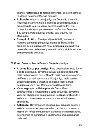 interior, restauração de relacionamentos, ou até mesmo a
mudança de circunstâncias externas.
● Aplicação: A busca pela justiça de Deus não é em vão.
Podemos estar em meio à luta e às dificuldades, mas a
promessa de Jesus é clara: seremos satisfeitos. Em
momentos de injustiça, devemos confiar que Deus, no
Seu tempo, trará a justiça devida, seja aqui ou na
eternidade.
● Exemplo Prático: Em Apocalipse 6:9-11, vemos os
mártires clamando por justiça diante de Deus, e Ele
promete que a justiça será feita. Embora a justiça divina
possa demorar, sabemos que ela é certa e virá de acordo
com a vontade de Deus.
V. Como Desenvolver a Fome e Sede de Justiça
● Ardente Busca por Justiça: Para desenvolver essa fome
e sede espirituais, devemos cultivar um relacionamento
mais profundo com Deus. Quanto mais nos aproximamos
de Deus e experimentamos a Sua justiça, mais somos
despertados para a injustiça ao nosso redor e mais
desejamos ver o Seu Reino manifestado na terra.
● Viver segundo os Princípios de Deus: Para
satisfazermos a nossa fome e sede de justiça, devemos
viver em obediência aos princípios de Deus, praticando a
justiça em nossos relacionamentos, no trabalho e na
sociedade.
● Aplicação: Devemos ser pessoas que, além de buscar a
justiça para nossas próprias vidas, também promovem a
justiça em nossa comunidade, ajudando os necessitados,
defendendo os oprimidos e trabalhando para um mundo
mais justo.
476
 