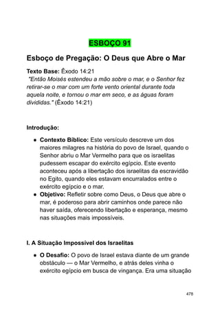 ESBOÇO 91
Esboço de Pregação: O Deus que Abre o Mar
Texto Base: Êxodo 14:21
"Então Moisés estendeu a mão sobre o mar, e o Senhor fez
retirar-se o mar com um forte vento oriental durante toda
aquela noite, e tornou o mar em seco, e as águas foram
divididas." (Êxodo 14:21)
Introdução:
● Contexto Bíblico: Este versículo descreve um dos
maiores milagres na história do povo de Israel, quando o
Senhor abriu o Mar Vermelho para que os israelitas
pudessem escapar do exército egípcio. Este evento
aconteceu após a libertação dos israelitas da escravidão
no Egito, quando eles estavam encurralados entre o
exército egípcio e o mar.
● Objetivo: Refletir sobre como Deus, o Deus que abre o
mar, é poderoso para abrir caminhos onde parece não
haver saída, oferecendo libertação e esperança, mesmo
nas situações mais impossíveis.
I. A Situação Impossível dos Israelitas
● O Desafio: O povo de Israel estava diante de um grande
obstáculo — o Mar Vermelho, e atrás deles vinha o
exército egípcio em busca de vingança. Era uma situação
478
 