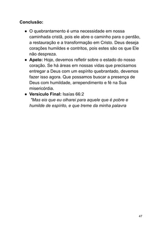 Conclusão:
● O quebrantamento é uma necessidade em nossa
caminhada cristã, pois ele abre o caminho para o perdão,
a restauração e a transformação em Cristo. Deus deseja
corações humildes e contritos, pois estes são os que Ele
não despreza.
● Apelo: Hoje, devemos refletir sobre o estado do nosso
coração. Se há áreas em nossas vidas que precisamos
entregar a Deus com um espírito quebrantado, devemos
fazer isso agora. Que possamos buscar a presença de
Deus com humildade, arrependimento e fé na Sua
misericórdia.
● Versículo Final: Isaías 66:2
"Mas eis que eu olharei para aquele que é pobre e
humilde de espírito, e que treme da minha palavra
47
 