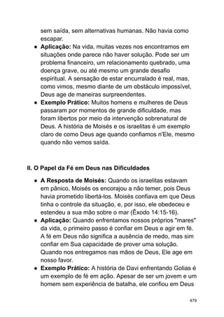 sem saída, sem alternativas humanas. Não havia como
escapar.
● Aplicação: Na vida, muitas vezes nos encontramos em
situações onde parece não haver solução. Pode ser um
problema financeiro, um relacionamento quebrado, uma
doença grave, ou até mesmo um grande desafio
espiritual. A sensação de estar encurralado é real, mas,
como vimos, mesmo diante de um obstáculo impossível,
Deus age de maneiras surpreendentes.
● Exemplo Prático: Muitos homens e mulheres de Deus
passaram por momentos de grande dificuldade, mas
foram libertos por meio da intervenção sobrenatural de
Deus. A história de Moisés e os israelitas é um exemplo
claro de como Deus age quando confiamos n'Ele, mesmo
quando não vemos saída.
II. O Papel da Fé em Deus nas Dificuldades
● A Resposta de Moisés: Quando os israelitas estavam
em pânico, Moisés os encorajou a não temer, pois Deus
havia prometido libertá-los. Moisés confiava em que Deus
tinha o controle da situação, e, por isso, ele obedeceu e
estendeu a sua mão sobre o mar (Êxodo 14:15-16).
● Aplicação: Quando enfrentamos nossos próprios "mares"
da vida, o primeiro passo é confiar em Deus e agir em fé.
A fé em Deus não significa a ausência de medo, mas sim
confiar em Sua capacidade de prover uma solução.
Quando nos entregamos nas mãos de Deus, Ele age em
nosso favor.
● Exemplo Prático: A história de Davi enfrentando Golias é
um exemplo de fé em ação. Apesar de ser um jovem e um
homem sem experiência de batalha, ele confiou em Deus
479
 