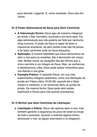 para derrotar o gigante. E, como resultado, Deus deu-lhe
vitória.
III. O Poder Sobrenatural de Deus para Abrir Caminhos
● A Intervenção Divina: Deus agiu de maneira milagrosa
ao dividir o Mar Vermelho, tornando-o em terra seca. Foi
algo sobrenatural que não poderia ser feito por nenhuma
força humana. O poder de Deus é capaz de fazer o
impossível acontecer, de abrir portas onde não há portas,
e de fazer caminhos onde só havia bloqueios.
● Aplicação: A mesma fidelidade que Deus demonstrou ao
abrir o mar para os israelitas, Ele a demonstra em nossa
vida. Muitas vezes, as situações são tão difíceis que o
único caminho é um milagre de Deus. Mas, se confiarmos
e obedecermos a Ele, Deus pode operar maravilhas para
nos libertar e nos guiar.
● Exemplo Prático: O apóstolo Paulo, em sua vida,
experimentou milagres poderosos, como sua libertação da
prisão em Filipos (Atos 16:25-26), quando ele e Silas
oraram e cantaram, e um terremoto abriu as portas da
prisão. Da mesma forma, Deus pode abrir portas
espirituais e físicas para nós quando precisamos.
IV. O Senhor que Abre Caminhos de Libertação
● Libertação e Vitória: Deus não apenas abriu o mar, mas
também garantiu a segurança do povo de Israel ao longo
de todo o processo. Quando o exército egípcio tentou
atravessar o mar, as águas retornaram e os afogaram,
480
 