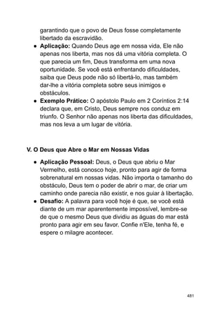 garantindo que o povo de Deus fosse completamente
libertado da escravidão.
● Aplicação: Quando Deus age em nossa vida, Ele não
apenas nos liberta, mas nos dá uma vitória completa. O
que parecia um fim, Deus transforma em uma nova
oportunidade. Se você está enfrentando dificuldades,
saiba que Deus pode não só libertá-lo, mas também
dar-lhe a vitória completa sobre seus inimigos e
obstáculos.
● Exemplo Prático: O apóstolo Paulo em 2 Coríntios 2:14
declara que, em Cristo, Deus sempre nos conduz em
triunfo. O Senhor não apenas nos liberta das dificuldades,
mas nos leva a um lugar de vitória.
V. O Deus que Abre o Mar em Nossas Vidas
● Aplicação Pessoal: Deus, o Deus que abriu o Mar
Vermelho, está conosco hoje, pronto para agir de forma
sobrenatural em nossas vidas. Não importa o tamanho do
obstáculo, Deus tem o poder de abrir o mar, de criar um
caminho onde parecia não existir, e nos guiar à libertação.
● Desafio: A palavra para você hoje é que, se você está
diante de um mar aparentemente impossível, lembre-se
de que o mesmo Deus que dividiu as águas do mar está
pronto para agir em seu favor. Confie n'Ele, tenha fé, e
espere o milagre acontecer.
481
 