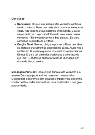 Conclusão:
● Conclusão: O Deus que abriu o Mar Vermelho continua
sendo o mesmo Deus que pode abrir os mares em nossas
vidas. Não importa o que estamos enfrentando, Deus é
capaz de fazer o impossível. Quando colocamos nossa
confiança n'Ele e obedecemos à Sua palavra, Ele abre
caminhos de libertação e vitória.
● Oração Final: Senhor, obrigado por ser o Deus que abre
os mares e cria caminhos onde não há saída. Ajuda-nos a
confiar em Ti, mesmo quando nos sentimos encurralados.
Dê-nos fé para ver além dos obstáculos e a certeza de
que, em Ti, podemos encontrar a nossa libertação. Em
nome de Jesus, amém.
Mensagem Principal: O Deus que abriu o Mar Vermelho é o
mesmo Deus que pode abrir os mares em nossas vidas.
Quando nos deparamos com situações impossíveis, podemos
confiar no Seu poder sobrenatural para nos libertar e nos guiar
para a vitória.
482
 