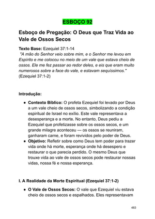 ESBOÇO 92
Esboço de Pregação: O Deus que Traz Vida ao
Vale de Ossos Secos
Texto Base: Ezequiel 37:1-14
"A mão do Senhor veio sobre mim, e o Senhor me levou em
Espírito e me colocou no meio de um vale que estava cheio de
ossos. Ele me fez passar ao redor deles, e eis que eram muito
numerosos sobre a face do vale, e estavam sequíssimos."
(Ezequiel 37:1-2)
Introdução:
● Contexto Bíblico: O profeta Ezequiel foi levado por Deus
a um vale cheio de ossos secos, simbolizando a condição
espiritual de Israel no exílio. Este vale representava a
desesperança e a morte. No entanto, Deus pediu a
Ezequiel que profetizasse sobre os ossos secos, e um
grande milagre aconteceu — os ossos se reuniram,
ganharam carne, e foram revividos pelo poder de Deus.
● Objetivo: Refletir sobre como Deus tem poder para trazer
vida onde há morte, esperança onde há desespero e
restaurar o que parecia perdido. O mesmo Deus que
trouxe vida ao vale de ossos secos pode restaurar nossas
vidas, nossa fé e nossa esperança.
I. A Realidade da Morte Espiritual (Ezequiel 37:1-2)
● O Vale de Ossos Secos: O vale que Ezequiel viu estava
cheio de ossos secos e espalhados. Eles representavam
483
 