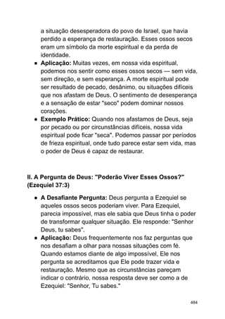 a situação desesperadora do povo de Israel, que havia
perdido a esperança de restauração. Esses ossos secos
eram um símbolo da morte espiritual e da perda de
identidade.
● Aplicação: Muitas vezes, em nossa vida espiritual,
podemos nos sentir como esses ossos secos — sem vida,
sem direção, e sem esperança. A morte espiritual pode
ser resultado de pecado, desânimo, ou situações difíceis
que nos afastam de Deus. O sentimento de desesperança
e a sensação de estar "seco" podem dominar nossos
corações.
● Exemplo Prático: Quando nos afastamos de Deus, seja
por pecado ou por circunstâncias difíceis, nossa vida
espiritual pode ficar "seca". Podemos passar por períodos
de frieza espiritual, onde tudo parece estar sem vida, mas
o poder de Deus é capaz de restaurar.
II. A Pergunta de Deus: "Poderão Viver Esses Ossos?"
(Ezequiel 37:3)
● A Desafiante Pergunta: Deus pergunta a Ezequiel se
aqueles ossos secos poderiam viver. Para Ezequiel,
parecia impossível, mas ele sabia que Deus tinha o poder
de transformar qualquer situação. Ele responde: "Senhor
Deus, tu sabes".
● Aplicação: Deus frequentemente nos faz perguntas que
nos desafiam a olhar para nossas situações com fé.
Quando estamos diante de algo impossível, Ele nos
pergunta se acreditamos que Ele pode trazer vida e
restauração. Mesmo que as circunstâncias pareçam
indicar o contrário, nossa resposta deve ser como a de
Ezequiel: "Senhor, Tu sabes."
484
 
