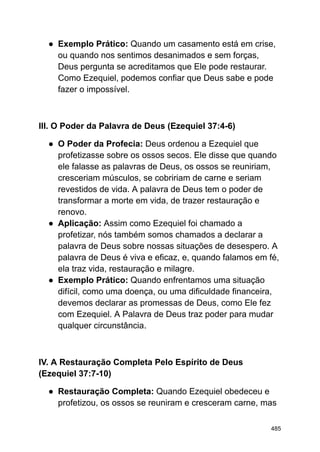 ● Exemplo Prático: Quando um casamento está em crise,
ou quando nos sentimos desanimados e sem forças,
Deus pergunta se acreditamos que Ele pode restaurar.
Como Ezequiel, podemos confiar que Deus sabe e pode
fazer o impossível.
III. O Poder da Palavra de Deus (Ezequiel 37:4-6)
● O Poder da Profecia: Deus ordenou a Ezequiel que
profetizasse sobre os ossos secos. Ele disse que quando
ele falasse as palavras de Deus, os ossos se reuniriam,
cresceriam músculos, se cobririam de carne e seriam
revestidos de vida. A palavra de Deus tem o poder de
transformar a morte em vida, de trazer restauração e
renovo.
● Aplicação: Assim como Ezequiel foi chamado a
profetizar, nós também somos chamados a declarar a
palavra de Deus sobre nossas situações de desespero. A
palavra de Deus é viva e eficaz, e, quando falamos em fé,
ela traz vida, restauração e milagre.
● Exemplo Prático: Quando enfrentamos uma situação
difícil, como uma doença, ou uma dificuldade financeira,
devemos declarar as promessas de Deus, como Ele fez
com Ezequiel. A Palavra de Deus traz poder para mudar
qualquer circunstância.
IV. A Restauração Completa Pelo Espírito de Deus
(Ezequiel 37:7-10)
● Restauração Completa: Quando Ezequiel obedeceu e
profetizou, os ossos se reuniram e cresceram carne, mas
485
 