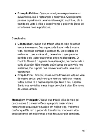 ● Exemplo Prático: Quando uma igreja experimenta um
avivamento, ela é restaurada e renovada. Quando uma
pessoa experimenta uma transformação espiritual, ela é
trazida de volta à vida e experimenta o poder de Deus de
uma forma nova e poderosa.
Conclusão:
● Conclusão: O Deus que trouxe vida ao vale de ossos
secos é o mesmo Deus que pode trazer vida à nossa
vida, ao nosso coração e à nossa fé. Ele é capaz de
restaurar o que está morto, de reviver o que parecia
perdido e de trazer esperança onde há desespero. O
Espírito Santo é o agente da restauração, trazendo vida a
cada situação. Não importa quão secos ou sem vida nos
sintamos, Deus pode nos renovar e nos dar uma nova
esperança.
● Oração Final: Senhor, assim como trouxeste vida ao vale
de ossos secos, pedimos que venhas restaurar nossas
vidas, nossa fé e nossa esperança. Que o Teu Espírito
Santo nos revitalize e nos traga de volta à vida. Em nome
de Jesus, amém.
Mensagem Principal: O Deus que trouxe vida ao vale de
ossos secos é o mesmo Deus que pode trazer vida e
restauração a qualquer situação em nossa vida. Podemos
confiar que Ele tem o poder de transformar morte em vida,
desesperança em esperança e nos restaurar por completo.
487
 