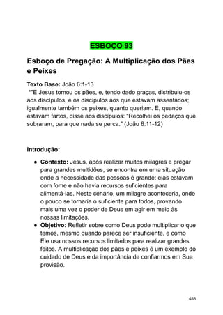 ESBOÇO 93
Esboço de Pregação: A Multiplicação dos Pães
e Peixes
Texto Base: João 6:1-13
*"E Jesus tomou os pães, e, tendo dado graças, distribuiu-os
aos discípulos, e os discípulos aos que estavam assentados;
igualmente também os peixes, quanto queriam. E, quando
estavam fartos, disse aos discípulos: "Recolhei os pedaços que
sobraram, para que nada se perca." (João 6:11-12)
Introdução:
● Contexto: Jesus, após realizar muitos milagres e pregar
para grandes multidões, se encontra em uma situação
onde a necessidade das pessoas é grande: elas estavam
com fome e não havia recursos suficientes para
alimentá-las. Neste cenário, um milagre aconteceria, onde
o pouco se tornaria o suficiente para todos, provando
mais uma vez o poder de Deus em agir em meio às
nossas limitações.
● Objetivo: Refletir sobre como Deus pode multiplicar o que
temos, mesmo quando parece ser insuficiente, e como
Ele usa nossos recursos limitados para realizar grandes
feitos. A multiplicação dos pães e peixes é um exemplo do
cuidado de Deus e da importância de confiarmos em Sua
provisão.
488
 