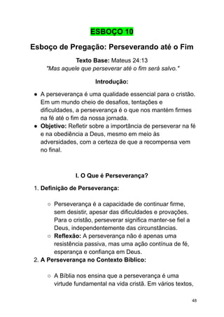 ESBOÇO 10
Esboço de Pregação: Perseverando até o Fim
Texto Base: Mateus 24:13
"Mas aquele que perseverar até o fim será salvo."
Introdução:
● A perseverança é uma qualidade essencial para o cristão.
Em um mundo cheio de desafios, tentações e
dificuldades, a perseverança é o que nos mantém firmes
na fé até o fim da nossa jornada.
● Objetivo: Refletir sobre a importância de perseverar na fé
e na obediência a Deus, mesmo em meio às
adversidades, com a certeza de que a recompensa vem
no final.
I. O Que é Perseverança?
1. Definição de Perseverança:
○ Perseverança é a capacidade de continuar firme,
sem desistir, apesar das dificuldades e provações.
Para o cristão, perseverar significa manter-se fiel a
Deus, independentemente das circunstâncias.
○ Reflexão: A perseverança não é apenas uma
resistência passiva, mas uma ação contínua de fé,
esperança e confiança em Deus.
2. A Perseverança no Contexto Bíblico:
○ A Bíblia nos ensina que a perseverança é uma
virtude fundamental na vida cristã. Em vários textos,
48
 