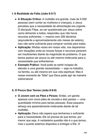 I. A Realidade da Falta (João 6:5-7)
● A Situação Crítica: A multidão era grande, mais de 5.000
pessoas (sem contar as mulheres e crianças), e Jesus
percebeu que a necessidade de alimentação era urgente.
O discípulo Filipe, ao ser questionado por Jesus sobre
como alimentar a todos, respondeu que não havia
recursos suficientes — mesmo com 200 denários
(equivalente a aproximadamente oito meses de salário),
isso não seria suficiente para comprar comida para todos.
● Aplicação: Muitas vezes em nossa vida, nos deparamos
com situações onde as nossas forças e recursos parecem
ser insuficientes diante da magnitude do problema. O que
temos parece ser pouco ou até mesmo irrelevante para a
necessidade que enfrentamos.
● Exemplo Prático: Você pode se sentir incapaz de
atender a uma grande necessidade — seja no trabalho,
na família, ou até mesmo em sua vida espiritual. Mas é
nesse momento de "falta" que Deus pode agir de maneira
sobrenatural.
II. O Pouco Que Temos (João 6:8-9)
● O Jovem com os Pães e Peixes: Então, um garoto
aparece com cinco pães de cevada e dois peixes — uma
quantidade mínima para tantas pessoas. Esse pequeno
almoço era aparentemente irrelevante diante de tal
multidão.
● Aplicação: Deus não espera que tenhamos o suficiente
para a necessidade; Ele só precisa do que temos, por
menor que seja. A verdadeira questão não é o que temos,
mas o quanto estamos dispostos a entregar a Ele. O
489
 