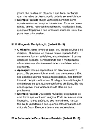 jovem não hesitou em oferecer o que tinha, confiando
que, nas mãos de Jesus, aquilo poderia ser multiplicado.
● Exemplo Prático: Muitas vezes nos sentimos como
aquele menino — com pouco a oferecer. Pode ser nosso
tempo, talento, recursos financeiros ou habilidades. Mas,
quando entregamos o que temos nas mãos de Deus, Ele
pode fazer o impossível.
III. O Milagre da Multiplicação (João 6:10-11)
● O Milagre: Jesus tomou os pães, deu graças a Deus e os
distribuiu. O mesmo fez com os peixes. Quando todos
comeram e ficaram satisfeitos, ainda restaram 12 cestos
cheios de pedaços, demonstrando que a multiplicação
não apenas atendeu à necessidade, mas deixou sobra
abundante.
● Aplicação: Deus é especialista em fazer mais com o
pouco. Ele pode multiplicar aquilo que oferecemos a Ele,
não apenas suprindo nossas necessidades, mas também
trazendo bênçãos adicionais. O milagre da multiplicação é
um lembrete de que, quando confiamos em Deus, Ele não
apenas provê, mas também nos dá além do que
precisamos.
● Exemplo Prático: Deus pode multiplicar os recursos de
uma forma que você nem imagina. Pode ser em sua vida
financeira, na sua saúde, no seu ministério ou na sua
família. O importante é que, quando colocamos tudo nas
mãos de Deus, Ele opera de maneira sobrenatural.
IV. A Soberania de Deus Sobre a Provisão (João 6:12-13)
490
 