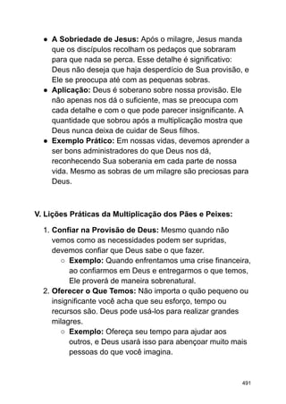 ● A Sobriedade de Jesus: Após o milagre, Jesus manda
que os discípulos recolham os pedaços que sobraram
para que nada se perca. Esse detalhe é significativo:
Deus não deseja que haja desperdício de Sua provisão, e
Ele se preocupa até com as pequenas sobras.
● Aplicação: Deus é soberano sobre nossa provisão. Ele
não apenas nos dá o suficiente, mas se preocupa com
cada detalhe e com o que pode parecer insignificante. A
quantidade que sobrou após a multiplicação mostra que
Deus nunca deixa de cuidar de Seus filhos.
● Exemplo Prático: Em nossas vidas, devemos aprender a
ser bons administradores do que Deus nos dá,
reconhecendo Sua soberania em cada parte de nossa
vida. Mesmo as sobras de um milagre são preciosas para
Deus.
V. Lições Práticas da Multiplicação dos Pães e Peixes:
1. Confiar na Provisão de Deus: Mesmo quando não
vemos como as necessidades podem ser supridas,
devemos confiar que Deus sabe o que fazer.
○ Exemplo: Quando enfrentamos uma crise financeira,
ao confiarmos em Deus e entregarmos o que temos,
Ele proverá de maneira sobrenatural.
2. Oferecer o Que Temos: Não importa o quão pequeno ou
insignificante você acha que seu esforço, tempo ou
recursos são. Deus pode usá-los para realizar grandes
milagres.
○ Exemplo: Ofereça seu tempo para ajudar aos
outros, e Deus usará isso para abençoar muito mais
pessoas do que você imagina.
491
 
