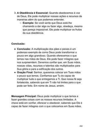3. A Obediência é Essencial: Quando obedecemos à voz
de Deus, Ele pode multiplicar nossas ações e recursos de
maneiras além do que podemos entender.
○ Exemplo: Se você sente que Deus está lhe
chamando a dar algo ou fazer algo, obedeça, mesmo
que pareça impossível. Ele pode multiplicar os frutos
da sua obediência.
Conclusão:
● Conclusão: A multiplicação dos pães e peixes é um
poderoso exemplo de como Deus pode transformar o
pouco em algo grandioso. Quando oferecemos o que
temos nas mãos de Deus, Ele pode fazer milagres que
nos surpreendem. Devemos confiar que, em Suas mãos,
nossas vidas, recursos e talentos são multiplicados para
Sua glória e para a edificação dos outros.
● Oração Final: Senhor, queremos colocar em Tuas mãos
o pouco que temos. Confiamos que Tu és capaz de
multiplicar tudo o que entregamos a Ti. Que nossa fé seja
fortalecida, sabendo que em Ti não há limites para o que
pode ser feito. Em nome de Jesus, amém.
Mensagem Principal: Deus pode multiplicar o que temos e
fazer grandes coisas com os nossos recursos limitados. A
chave está em confiar, oferecer e obedecer, sabendo que Ele é
capaz de fazer milagres com o que colocamos em Suas mãos.
492
 