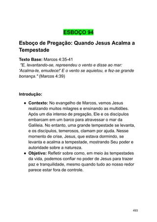 ESBOÇO 94
Esboço de Pregação: Quando Jesus Acalma a
Tempestade
Texto Base: Marcos 4:35-41
"E, levantando-se, repreendeu o vento e disse ao mar:
'Acalma-te, emudece!' E o vento se aquietou, e fez-se grande
bonança." (Marcos 4:39)
Introdução:
● Contexto: No evangelho de Marcos, vemos Jesus
realizando muitos milagres e ensinando as multidões.
Após um dia intenso de pregação, Ele e os discípulos
embarcam em um barco para atravessar o mar da
Galileia. No entanto, uma grande tempestade se levanta,
e os discípulos, temerosos, clamam por ajuda. Nesse
momento de crise, Jesus, que estava dormindo, se
levanta e acalma a tempestade, mostrando Seu poder e
autoridade sobre a natureza.
● Objetivo: Refletir sobre como, em meio às tempestades
da vida, podemos confiar no poder de Jesus para trazer
paz e tranquilidade, mesmo quando tudo ao nosso redor
parece estar fora de controle.
493
 