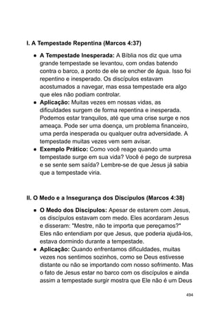 I. A Tempestade Repentina (Marcos 4:37)
● A Tempestade Inesperada: A Bíblia nos diz que uma
grande tempestade se levantou, com ondas batendo
contra o barco, a ponto de ele se encher de água. Isso foi
repentino e inesperado. Os discípulos estavam
acostumados a navegar, mas essa tempestade era algo
que eles não podiam controlar.
● Aplicação: Muitas vezes em nossas vidas, as
dificuldades surgem de forma repentina e inesperada.
Podemos estar tranquilos, até que uma crise surge e nos
ameaça. Pode ser uma doença, um problema financeiro,
uma perda inesperada ou qualquer outra adversidade. A
tempestade muitas vezes vem sem avisar.
● Exemplo Prático: Como você reage quando uma
tempestade surge em sua vida? Você é pego de surpresa
e se sente sem saída? Lembre-se de que Jesus já sabia
que a tempestade viria.
II. O Medo e a Insegurança dos Discípulos (Marcos 4:38)
● O Medo dos Discípulos: Apesar de estarem com Jesus,
os discípulos estavam com medo. Eles acordaram Jesus
e disseram: "Mestre, não te importa que pereçamos?"
Eles não entendiam por que Jesus, que poderia ajudá-los,
estava dormindo durante a tempestade.
● Aplicação: Quando enfrentamos dificuldades, muitas
vezes nos sentimos sozinhos, como se Deus estivesse
distante ou não se importando com nosso sofrimento. Mas
o fato de Jesus estar no barco com os discípulos e ainda
assim a tempestade surgir mostra que Ele não é um Deus
494
 
