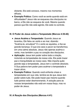 distante. Ele está conosco, mesmo nos momentos
difíceis.
● Exemplo Prático: Como você se sente quando está em
dificuldades? Jesus não se esqueceu dos discípulos no
barco, e Ele não se esquece de você. Mesmo quando
parece que Ele não está agindo, Ele está no controle.
III. O Poder de Jesus sobre a Tempestade (Marcos 4:39-40)
● Jesus Acalma a Tempestade: Quando Jesus se
levantou, Ele falou ao vento e ao mar, dizendo:
"Acalma-te, emudece!" E o vento se aquietou, e fez-se
grande bonança. O que era caos e pavor se transformou
em uma calma absoluta. Jesus não apenas acalma o
vento, mas também a paz no coração dos discípulos.
● Aplicação: Jesus tem poder sobre toda a criação,
incluindo as tempestades da nossa vida. Ele pode trazer
paz e tranquilidade ao nosso caos. Não importa quão
grande seja a tempestade, Jesus tem o controle absoluto.
A Sua palavra tem poder para acalmar a tempestade e
trazer alívio.
● Exemplo Prático: Quando você enfrenta crises e
tempestades em sua vida, lembre-se de que Jesus tem
poder sobre tudo. Ele pode trazer paz mesmo quando
tudo parece estar desmoronando. A solução para as
nossas tempestades não está em nossa força, mas no
poder de Jesus.
IV. A Reação dos Discípulos (Marcos 4:41)
495
 