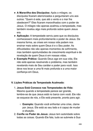 ● A Maravilha dos Discípulos: Após o milagre, os
discípulos ficaram aterrorizados e perguntaram uns aos
outros: "Quem é este, que até o vento e o mar lhe
obedecem?" Eles ficaram maravilhados com o poder de
Jesus. O milagre não apenas acalmou a tempestade, mas
também revelou algo mais profundo sobre quem Jesus
era.
● Aplicação: A tempestade serviu para que os discípulos
conhecessem mais profundamente o poder de Jesus. Da
mesma forma, as crises em nossa vida podem nos
ensinar mais sobre quem Deus é e o Seu poder. As
dificuldades não são apenas momentos de sofrimento,
mas também oportunidades de crescimento espiritual e de
revelação de quem Deus é em nossas vidas.
● Exemplo Prático: Quando Deus age em sua vida, Ele
não está apenas resolvendo o problema, mas também
revelando mais de Seu caráter e poder para você. Isso
deve nos levar a uma fé mais profunda e a uma maior
confiança em Deus.
V. Lições Práticas da Tempestade Acalmada:
1. Jesus Está Conosco nas Tempestades da Vida:
Mesmo quando a tempestade parece ser grande,
lembre-se de que Jesus está no barco com você. Ele não
se esquece de nós, e Ele está presente, pronto para agir.
○ Exemplo: Quando você enfrentar uma crise, clame
por Jesus. Ele está ao seu lado e é capaz de mudar
a situação.
2. Confie no Poder de Jesus: Jesus tem autoridade sobre
todas as coisas. Quando Ele fala, tudo se submete à Sua
496
 