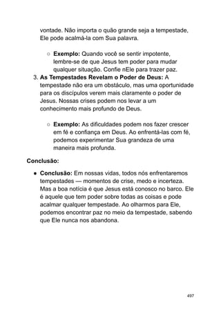 vontade. Não importa o quão grande seja a tempestade,
Ele pode acalmá-la com Sua palavra.
○ Exemplo: Quando você se sentir impotente,
lembre-se de que Jesus tem poder para mudar
qualquer situação. Confie nEle para trazer paz.
3. As Tempestades Revelam o Poder de Deus: A
tempestade não era um obstáculo, mas uma oportunidade
para os discípulos verem mais claramente o poder de
Jesus. Nossas crises podem nos levar a um
conhecimento mais profundo de Deus.
○ Exemplo: As dificuldades podem nos fazer crescer
em fé e confiança em Deus. Ao enfrentá-las com fé,
podemos experimentar Sua grandeza de uma
maneira mais profunda.
Conclusão:
● Conclusão: Em nossas vidas, todos nós enfrentaremos
tempestades — momentos de crise, medo e incerteza.
Mas a boa notícia é que Jesus está conosco no barco. Ele
é aquele que tem poder sobre todas as coisas e pode
acalmar qualquer tempestade. Ao olharmos para Ele,
podemos encontrar paz no meio da tempestade, sabendo
que Ele nunca nos abandona.
497
 