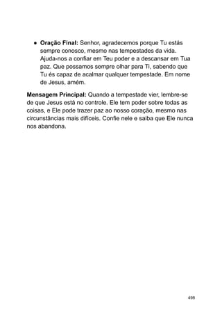 ● Oração Final: Senhor, agradecemos porque Tu estás
sempre conosco, mesmo nas tempestades da vida.
Ajuda-nos a confiar em Teu poder e a descansar em Tua
paz. Que possamos sempre olhar para Ti, sabendo que
Tu és capaz de acalmar qualquer tempestade. Em nome
de Jesus, amém.
Mensagem Principal: Quando a tempestade vier, lembre-se
de que Jesus está no controle. Ele tem poder sobre todas as
coisas, e Ele pode trazer paz ao nosso coração, mesmo nas
circunstâncias mais difíceis. Confie nele e saiba que Ele nunca
nos abandona.
498
 