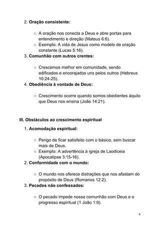 2. Oração consistente:
○ A oração nos conecta a Deus e abre portas para
entendimento e direção (Mateus 6:6).
○ Exemplo: A vida de Jesus como modelo de oração
constante (Lucas 5:16).
3. Comunhão com outros crentes:
○ Crescemos melhor em comunidade, sendo
edificados e encorajados uns pelos outros (Hebreus
10:24-25).
4. Obediência à vontade de Deus:
○ Crescimento ocorre quando somos obedientes àquilo
que Deus nos ensina (João 14:21).
III. Obstáculos ao crescimento espiritual
1. Acomodação espiritual:
○ Perigo de ficar satisfeito com o básico, sem buscar
mais de Deus.
○ Exemplo: A advertência à igreja de Laodiceia
(Apocalipse 3:15-16).
2. Conformidade com o mundo:
○ O mundo nos oferece distrações que nos afastam do
propósito de Deus (Romanos 12:2).
3. Pecados não confessados:
○ O pecado impede nossa comunhão com Deus e o
progresso espiritual (1 João 1:9).
4
 