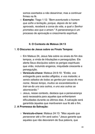 somos exortados a não desanimar, mas a continuar
firmes na fé.
○ Exemplo: Tiago 1:12: "Bem-aventurado o homem
que sofre a tentação, porque, depois de ter sido
aprovado, receberá a coroa da vida, a qual o Senhor
prometeu aos que o amam." A perseverança é um
processo de aprovação e crescimento espiritual.
II. O Contexto de Mateus 24:13
1. O Discurso de Jesus sobre os Finais Tempos:
○ Em Mateus 24, Jesus fala sobre os sinais do fim dos
tempos, a vinda de tribulações e perseguições. Ele
alerta Seus discípulos sobre os perigos espirituais
que virão, incluindo enganos, iniquidade crescente e
perseguição.
○ Versículo-chave: Mateus 24:9-10: "Então, vos
entregarão para serdes afligidos, e vos matarão; e
sereis odiados de todas as gentes por causa do meu
nome. Nesse tempo, muitos se escandalizarão e
trair-se-ão uns aos outros, e uns aos outros se
aborrecerão."
○ Jesus, nesse contexto, destaca que a perseverança
será necessária para aqueles que enfrentarem
dificuldades durante os últimos dias. A salvação será
garantida àqueles que mantiverem sua fé até o fim.
2. A Promessa da Salvação:
○ Versículo-chave: Mateus 24:13: "Mas aquele que
perseverar até o fim será salvo." Jesus garante que
aqueles que não desviarem de Sua palavra, que
49
 