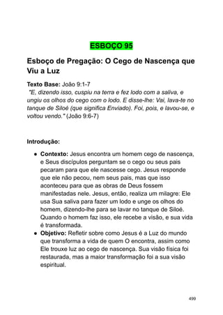 ESBOÇO 95
Esboço de Pregação: O Cego de Nascença que
Viu a Luz
Texto Base: João 9:1-7
"E, dizendo isso, cuspiu na terra e fez lodo com a saliva, e
ungiu os olhos do cego com o lodo. E disse-lhe: Vai, lava-te no
tanque de Siloé (que significa Enviado). Foi, pois, e lavou-se, e
voltou vendo." (João 9:6-7)
Introdução:
● Contexto: Jesus encontra um homem cego de nascença,
e Seus discípulos perguntam se o cego ou seus pais
pecaram para que ele nascesse cego. Jesus responde
que ele não pecou, nem seus pais, mas que isso
aconteceu para que as obras de Deus fossem
manifestadas nele. Jesus, então, realiza um milagre: Ele
usa Sua saliva para fazer um lodo e unge os olhos do
homem, dizendo-lhe para se lavar no tanque de Siloé.
Quando o homem faz isso, ele recebe a visão, e sua vida
é transformada.
● Objetivo: Refletir sobre como Jesus é a Luz do mundo
que transforma a vida de quem O encontra, assim como
Ele trouxe luz ao cego de nascença. Sua visão física foi
restaurada, mas a maior transformação foi a sua visão
espiritual.
499
 