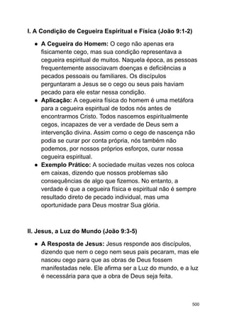 I. A Condição de Cegueira Espiritual e Física (João 9:1-2)
● A Cegueira do Homem: O cego não apenas era
fisicamente cego, mas sua condição representava a
cegueira espiritual de muitos. Naquela época, as pessoas
frequentemente associavam doenças e deficiências a
pecados pessoais ou familiares. Os discípulos
perguntaram a Jesus se o cego ou seus pais haviam
pecado para ele estar nessa condição.
● Aplicação: A cegueira física do homem é uma metáfora
para a cegueira espiritual de todos nós antes de
encontrarmos Cristo. Todos nascemos espiritualmente
cegos, incapazes de ver a verdade de Deus sem a
intervenção divina. Assim como o cego de nascença não
podia se curar por conta própria, nós também não
podemos, por nossos próprios esforços, curar nossa
cegueira espiritual.
● Exemplo Prático: A sociedade muitas vezes nos coloca
em caixas, dizendo que nossos problemas são
consequências de algo que fizemos. No entanto, a
verdade é que a cegueira física e espiritual não é sempre
resultado direto de pecado individual, mas uma
oportunidade para Deus mostrar Sua glória.
II. Jesus, a Luz do Mundo (João 9:3-5)
● A Resposta de Jesus: Jesus responde aos discípulos,
dizendo que nem o cego nem seus pais pecaram, mas ele
nasceu cego para que as obras de Deus fossem
manifestadas nele. Ele afirma ser a Luz do mundo, e a luz
é necessária para que a obra de Deus seja feita.
500
 