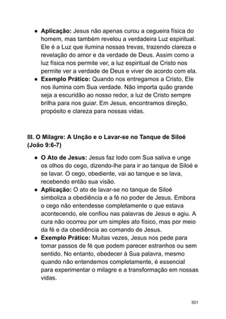 ● Aplicação: Jesus não apenas curou a cegueira física do
homem, mas também revelou a verdadeira Luz espiritual.
Ele é a Luz que ilumina nossas trevas, trazendo clareza e
revelação do amor e da verdade de Deus. Assim como a
luz física nos permite ver, a luz espiritual de Cristo nos
permite ver a verdade de Deus e viver de acordo com ela.
● Exemplo Prático: Quando nos entregamos a Cristo, Ele
nos ilumina com Sua verdade. Não importa quão grande
seja a escuridão ao nosso redor, a luz de Cristo sempre
brilha para nos guiar. Em Jesus, encontramos direção,
propósito e clareza para nossas vidas.
III. O Milagre: A Unção e o Lavar-se no Tanque de Siloé
(João 9:6-7)
● O Ato de Jesus: Jesus faz lodo com Sua saliva e unge
os olhos do cego, dizendo-lhe para ir ao tanque de Siloé e
se lavar. O cego, obediente, vai ao tanque e se lava,
recebendo então sua visão.
● Aplicação: O ato de lavar-se no tanque de Siloé
simboliza a obediência e a fé no poder de Jesus. Embora
o cego não entendesse completamente o que estava
acontecendo, ele confiou nas palavras de Jesus e agiu. A
cura não ocorreu por um simples ato físico, mas por meio
da fé e da obediência ao comando de Jesus.
● Exemplo Prático: Muitas vezes, Jesus nos pede para
tomar passos de fé que podem parecer estranhos ou sem
sentido. No entanto, obedecer à Sua palavra, mesmo
quando não entendemos completamente, é essencial
para experimentar o milagre e a transformação em nossas
vidas.
501
 