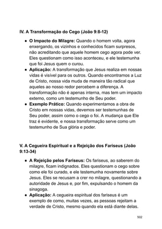 IV. A Transformação do Cego (João 9:8-12)
● O Impacto do Milagre: Quando o homem volta, agora
enxergando, os vizinhos e conhecidos ficam surpresos,
não acreditando que aquele homem cego agora pode ver.
Eles questionam como isso aconteceu, e ele testemunha
que foi Jesus quem o curou.
● Aplicação: A transformação que Jesus realiza em nossas
vidas é visível para os outros. Quando encontramos a Luz
de Cristo, nossa vida muda de maneira tão radical que
aqueles ao nosso redor percebem a diferença. A
transformação não é apenas interna, mas tem um impacto
externo, como um testemunho de Seu poder.
● Exemplo Prático: Quando experimentamos a obra de
Cristo em nossas vidas, devemos ser testemunhas de
Seu poder, assim como o cego o foi. A mudança que Ele
traz é evidente, e nossa transformação serve como um
testemunho de Sua glória e poder.
V. A Cegueira Espiritual e a Rejeição dos Fariseus (João
9:13-34)
● A Rejeição pelos Fariseus: Os fariseus, ao saberem do
milagre, ficam indignados. Eles questionam o cego sobre
como ele foi curado, e ele testemunha novamente sobre
Jesus. Eles se recusam a crer no milagre, questionando a
autoridade de Jesus e, por fim, expulsando o homem da
sinagoga.
● Aplicação: A cegueira espiritual dos fariseus é um
exemplo de como, muitas vezes, as pessoas rejeitam a
verdade de Cristo, mesmo quando ela está diante delas.
502
 