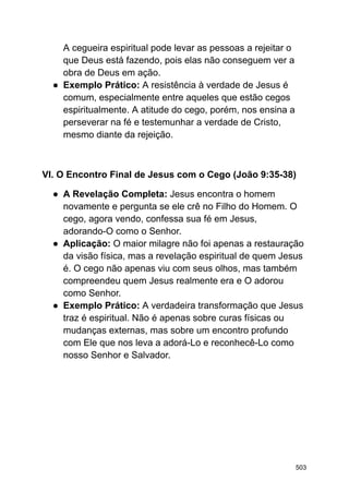 A cegueira espiritual pode levar as pessoas a rejeitar o
que Deus está fazendo, pois elas não conseguem ver a
obra de Deus em ação.
● Exemplo Prático: A resistência à verdade de Jesus é
comum, especialmente entre aqueles que estão cegos
espiritualmente. A atitude do cego, porém, nos ensina a
perseverar na fé e testemunhar a verdade de Cristo,
mesmo diante da rejeição.
VI. O Encontro Final de Jesus com o Cego (João 9:35-38)
● A Revelação Completa: Jesus encontra o homem
novamente e pergunta se ele crê no Filho do Homem. O
cego, agora vendo, confessa sua fé em Jesus,
adorando-O como o Senhor.
● Aplicação: O maior milagre não foi apenas a restauração
da visão física, mas a revelação espiritual de quem Jesus
é. O cego não apenas viu com seus olhos, mas também
compreendeu quem Jesus realmente era e O adorou
como Senhor.
● Exemplo Prático: A verdadeira transformação que Jesus
traz é espiritual. Não é apenas sobre curas físicas ou
mudanças externas, mas sobre um encontro profundo
com Ele que nos leva a adorá-Lo e reconhecê-Lo como
nosso Senhor e Salvador.
503
 