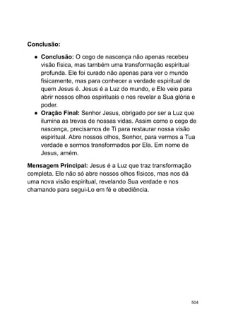 Conclusão:
● Conclusão: O cego de nascença não apenas recebeu
visão física, mas também uma transformação espiritual
profunda. Ele foi curado não apenas para ver o mundo
fisicamente, mas para conhecer a verdade espiritual de
quem Jesus é. Jesus é a Luz do mundo, e Ele veio para
abrir nossos olhos espirituais e nos revelar a Sua glória e
poder.
● Oração Final: Senhor Jesus, obrigado por ser a Luz que
ilumina as trevas de nossas vidas. Assim como o cego de
nascença, precisamos de Ti para restaurar nossa visão
espiritual. Abre nossos olhos, Senhor, para vermos a Tua
verdade e sermos transformados por Ela. Em nome de
Jesus, amém.
Mensagem Principal: Jesus é a Luz que traz transformação
completa. Ele não só abre nossos olhos físicos, mas nos dá
uma nova visão espiritual, revelando Sua verdade e nos
chamando para segui-Lo em fé e obediência.
504
 