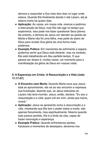 demora a responder e fica mais dois dias no lugar onde
estava. Quando Ele finalmente decide ir até Lázaro, ele já
estava morto há quatro dias.
● Aplicação: Às vezes, em nossa vida, oramos e pedimos
a intervenção de Deus, mas Ele não age no tempo que
esperamos. Isso pode nos fazer questionar Seus planos.
No entanto, a demora de Jesus em atender ao pedido de
Marta e Maria não foi uma falha, mas parte do plano de
Deus para revelar Sua glória de uma forma mais
poderosa.
● Exemplo Prático: Em momentos de sofrimento e espera,
podemos sentir que Deus está distante, mas na verdade,
Ele está trabalhando em Seu perfeito tempo. O que
parece ser atraso é, muitas vezes, um momento para a
manifestação da glória de Deus em nossas vidas.
II. A Esperança em Cristo: A Ressurreição e a Vida (João
11:17-27)
● O Encontro com Marta: Quando Marta ouve que Jesus
está se aproximando, ela vai ao seu encontro e expressa
sua frustração, dizendo que, se Jesus estivesse ali,
Lázaro não teria morrido. Jesus, então, declara: "Eu sou a
ressurreição e a vida; quem crê em mim, ainda que morra,
viverá."
● Aplicação: Jesus se apresenta como a ressurreição e a
vida, mostrando que Ele tem o poder sobre a morte, não
apenas fisicamente, mas espiritualmente. Mesmo quando
tudo parece perdido, Ele é a fonte da vida, capaz de
trazer renovação e esperança.
● Exemplo Prático: Quando enfrentamos perdas,
fracassos e momentos de desespero, devemos nos
506
 