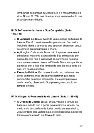 lembrar da declaração de Jesus: Ele é a ressurreição e a
vida. Nossa fé n'Ele nos dá esperança, mesmo diante das
situações mais difíceis.
III. O Sofrimento de Jesus e Sua Compaixão (João
11:33-35)
● O Lamento de Jesus: Quando Jesus chega ao túmulo de
Lázaro, Ele vê o sofrimento das pessoas ao Seu redor,
incluindo Maria e os outros que estavam chorando. Jesus
se comove profundamente e chora.
● Aplicação: O choro de Jesus não é apenas uma reação
emocional, mas uma expressão de Sua compaixão por
nossa dor. Ele não é insensível ao sofrimento humano,
mas sente conosco. Jesus, o Filho de Deus, compartilhou
da nossa dor, e isso nos lembra de que Ele está perto de
nós, em nossas aflições.
● Exemplo Prático: Em momentos de dor, podemos nos
sentir sozinhos, mas precisamos lembrar que Jesus
compartilha do nosso sofrimento. Ele é compassivo e
cuida de nós, oferecendo Sua presença e consolo em
tempos difíceis.
IV. O Milagre: A Ressurreição de Lázaro (João 11:38-44)
● A Ordem de Jesus: Jesus, então, vai até o túmulo de
Lázaro e manda que a pedra seja removida. Apesar do
medo e do desconforto de todos devido ao mau cheiro,
Jesus ordena que Lázaro saia, e ele ressuscita, saindo do
túmulo ainda envolto em faixas de linho.
507
 