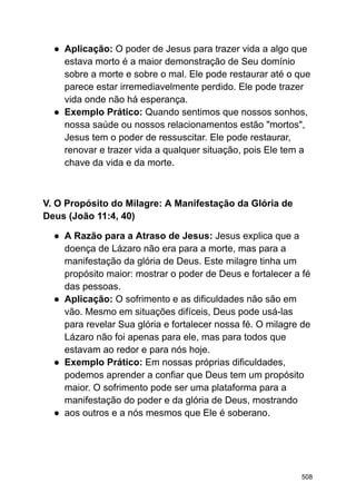 ● Aplicação: O poder de Jesus para trazer vida a algo que
estava morto é a maior demonstração de Seu domínio
sobre a morte e sobre o mal. Ele pode restaurar até o que
parece estar irremediavelmente perdido. Ele pode trazer
vida onde não há esperança.
● Exemplo Prático: Quando sentimos que nossos sonhos,
nossa saúde ou nossos relacionamentos estão "mortos",
Jesus tem o poder de ressuscitar. Ele pode restaurar,
renovar e trazer vida a qualquer situação, pois Ele tem a
chave da vida e da morte.
V. O Propósito do Milagre: A Manifestação da Glória de
Deus (João 11:4, 40)
● A Razão para a Atraso de Jesus: Jesus explica que a
doença de Lázaro não era para a morte, mas para a
manifestação da glória de Deus. Este milagre tinha um
propósito maior: mostrar o poder de Deus e fortalecer a fé
das pessoas.
● Aplicação: O sofrimento e as dificuldades não são em
vão. Mesmo em situações difíceis, Deus pode usá-las
para revelar Sua glória e fortalecer nossa fé. O milagre de
Lázaro não foi apenas para ele, mas para todos que
estavam ao redor e para nós hoje.
● Exemplo Prático: Em nossas próprias dificuldades,
podemos aprender a confiar que Deus tem um propósito
maior. O sofrimento pode ser uma plataforma para a
manifestação do poder e da glória de Deus, mostrando
● aos outros e a nós mesmos que Ele é soberano.
508
 
