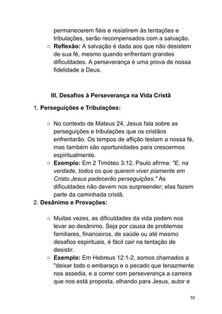 permanecerem fiéis e resistirem às tentações e
tribulações, serão recompensados com a salvação.
○ Reflexão: A salvação é dada aos que não desistem
de sua fé, mesmo quando enfrentam grandes
dificuldades. A perseverança é uma prova de nossa
fidelidade a Deus.
III. Desafios à Perseverança na Vida Cristã
1. Perseguições e Tribulações:
○ No contexto de Mateus 24, Jesus fala sobre as
perseguições e tribulações que os cristãos
enfrentarão. Os tempos de aflição testam a nossa fé,
mas também são oportunidades para crescermos
espiritualmente.
○ Exemplo: Em 2 Timóteo 3:12, Paulo afirma: "E, na
verdade, todos os que querem viver piamente em
Cristo Jesus padecerão perseguições." As
dificuldades não devem nos surpreender; elas fazem
parte da caminhada cristã.
2. Desânimo e Provações:
○ Muitas vezes, as dificuldades da vida podem nos
levar ao desânimo. Seja por causa de problemas
familiares, financeiros, de saúde ou até mesmo
desafios espirituais, é fácil cair na tentação de
desistir.
○ Exemplo: Em Hebreus 12:1-2, somos chamados a
"deixar todo o embaraço e o pecado que tenazmente
nos assedia, e a correr com perseverança a carreira
que nos está proposta, olhando para Jesus, autor e
50
 