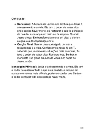 Conclusão:
● Conclusão: A história de Lázaro nos lembra que Jesus é
a ressurreição e a vida. Ele tem o poder de trazer vida
onde parece haver morte, de restaurar o que foi perdido e
de nos dar esperança em meio ao desespero. Quando
Jesus chega, Ele transforma a morte em vida, a dor em
alegria, e a desesperança em fé.
● Oração Final: Senhor Jesus, obrigado por ser a
ressurreição e a vida. Confessamos nossa fé em Ti,
sabendo que, mesmo nas situações mais sombrias, Tu
tens o poder de trazer vida. Restaura-nos, Senhor, e
manifesta Tua glória em nossas vidas. Em nome de
Jesus, amém.
Mensagem Principal: Jesus é a ressurreição e a vida. Ele tem
o poder de restaurar tudo o que está perdido, e mesmo em
nossos momentos mais difíceis, podemos confiar que Ele tem
o poder de trazer vida onde parece haver morte.
509
 