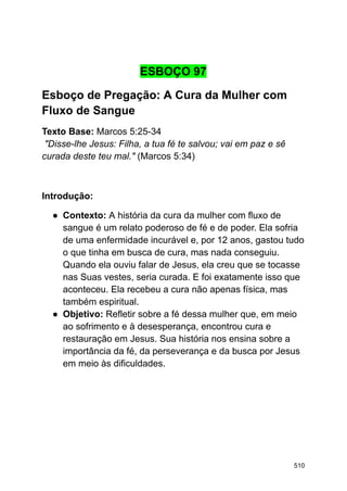 ESBOÇO 97
Esboço de Pregação: A Cura da Mulher com
Fluxo de Sangue
Texto Base: Marcos 5:25-34
"Disse-lhe Jesus: Filha, a tua fé te salvou; vai em paz e sê
curada deste teu mal." (Marcos 5:34)
Introdução:
● Contexto: A história da cura da mulher com fluxo de
sangue é um relato poderoso de fé e de poder. Ela sofria
de uma enfermidade incurável e, por 12 anos, gastou tudo
o que tinha em busca de cura, mas nada conseguiu.
Quando ela ouviu falar de Jesus, ela creu que se tocasse
nas Suas vestes, seria curada. E foi exatamente isso que
aconteceu. Ela recebeu a cura não apenas física, mas
também espiritual.
● Objetivo: Refletir sobre a fé dessa mulher que, em meio
ao sofrimento e à desesperança, encontrou cura e
restauração em Jesus. Sua história nos ensina sobre a
importância da fé, da perseverança e da busca por Jesus
em meio às dificuldades.
510
 