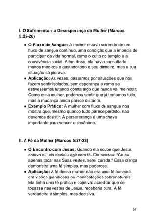 I. O Sofrimento e a Desesperança da Mulher (Marcos
5:25-26)
● O Fluxo de Sangue: A mulher estava sofrendo de um
fluxo de sangue contínuo, uma condição que a impedia de
participar da vida normal, como o culto no templo e a
convivência social. Além disso, ela havia consultado
muitos médicos e gastado todo o seu dinheiro, mas a sua
situação só piorava.
● Aplicação: Às vezes, passamos por situações que nos
fazem sentir isolados, sem esperança e como se
estivéssemos lutando contra algo que nunca vai melhorar.
Como essa mulher, podemos sentir que já tentamos tudo,
mas a mudança ainda parece distante.
● Exemplo Prático: A mulher com fluxo de sangue nos
mostra que, mesmo quando tudo parece perdido, não
devemos desistir. A perseverança é uma chave
importante para vencer o desânimo.
II. A Fé da Mulher (Marcos 5:27-28)
● O Encontro com Jesus: Quando ela soube que Jesus
estava ali, ela decidiu agir com fé. Ela pensou: "Se eu
apenas tocar nas Suas vestes, serei curada." Essa crença
demonstra uma fé simples, mas poderosa.
● Aplicação: A fé dessa mulher não era uma fé baseada
em visões grandiosas ou manifestações sobrenaturais.
Ela tinha uma fé prática e objetiva: acreditar que se
tocasse nas vestes de Jesus, receberia cura. A fé
verdadeira é simples, mas decisiva.
511
 