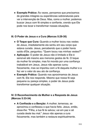 ● Exemplo Prático: Às vezes, pensamos que precisamos
de grandes milagres ou experiências sobrenaturais para
ver a intervenção de Deus. Mas, como a mulher, podemos
buscar Jesus com fé simples e confiante, crendo que Ele
pode nos tocar e transformar nossas situações.
III. O Poder de Jesus e a Cura (Marcos 5:29-30)
● O Toque que Cura: Quando a mulher tocou nas vestes
de Jesus, imediatamente ela sentiu em seu corpo que
estava curada. Jesus, percebendo que o poder havia
saído d'Ele, perguntou: "Quem tocou nas minhas vestes?"
● Aplicação: O poder de Jesus não é limitado e Ele é
sensível até mesmo aos menores gestos de fé. O toque
da mulher foi simples, mas foi movido por uma confiança
inabalável em Jesus. Jesus não apenas curou
fisicamente, mas se importou com a fé daquela mulher e a
fez ver o valor do seu ato de confiança.
● Exemplo Prático: Quando nos aproximamos de Jesus
com fé, Ele nos responde. Mesmo que nossa fé seja
pequena ou pareça simples, o poder de Jesus pode
transformar qualquer situação.
IV. O Reconhecimento da Mulher e a Resposta de Jesus
(Marcos 5:33-34)
● A Confissão e a Benção: A mulher, temerosa, se
aproximou e confessou o que havia feito. Jesus, então,
disse-lhe: "Filha, a tua fé te salvou; vai em paz e sê
curada deste teu mal." Jesus não apenas a cura
fisicamente, mas também a restaura espiritualmente.
512
 