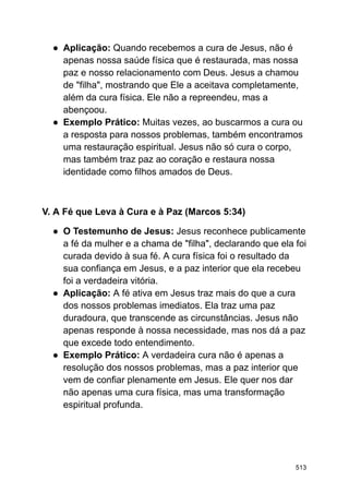 ● Aplicação: Quando recebemos a cura de Jesus, não é
apenas nossa saúde física que é restaurada, mas nossa
paz e nosso relacionamento com Deus. Jesus a chamou
de "filha", mostrando que Ele a aceitava completamente,
além da cura física. Ele não a repreendeu, mas a
abençoou.
● Exemplo Prático: Muitas vezes, ao buscarmos a cura ou
a resposta para nossos problemas, também encontramos
uma restauração espiritual. Jesus não só cura o corpo,
mas também traz paz ao coração e restaura nossa
identidade como filhos amados de Deus.
V. A Fé que Leva à Cura e à Paz (Marcos 5:34)
● O Testemunho de Jesus: Jesus reconhece publicamente
a fé da mulher e a chama de "filha", declarando que ela foi
curada devido à sua fé. A cura física foi o resultado da
sua confiança em Jesus, e a paz interior que ela recebeu
foi a verdadeira vitória.
● Aplicação: A fé ativa em Jesus traz mais do que a cura
dos nossos problemas imediatos. Ela traz uma paz
duradoura, que transcende as circunstâncias. Jesus não
apenas responde à nossa necessidade, mas nos dá a paz
que excede todo entendimento.
● Exemplo Prático: A verdadeira cura não é apenas a
resolução dos nossos problemas, mas a paz interior que
vem de confiar plenamente em Jesus. Ele quer nos dar
não apenas uma cura física, mas uma transformação
espiritual profunda.
513
 