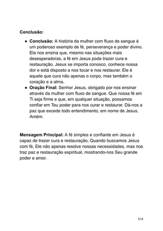 Conclusão:
● Conclusão: A história da mulher com fluxo de sangue é
um poderoso exemplo de fé, perseverança e poder divino.
Ela nos ensina que, mesmo nas situações mais
desesperadoras, a fé em Jesus pode trazer cura e
restauração. Jesus se importa conosco, conhece nossa
dor e está disposto a nos tocar e nos restaurar. Ele é
aquele que cura não apenas o corpo, mas também o
coração e a alma.
● Oração Final: Senhor Jesus, obrigado por nos ensinar
através da mulher com fluxo de sangue. Que nossa fé em
Ti seja firme e que, em qualquer situação, possamos
confiar em Teu poder para nos curar e restaurar. Dá-nos a
paz que excede todo entendimento, em nome de Jesus.
Amém.
Mensagem Principal: A fé simples e confiante em Jesus é
capaz de trazer cura e restauração. Quando buscamos Jesus
com fé, Ele não apenas resolve nossas necessidades, mas nos
traz paz e restauração espiritual, mostrando-nos Seu grande
poder e amor.
514
 