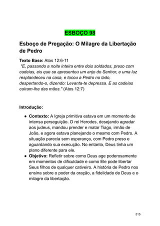 ESBOÇO 98
Esboço de Pregação: O Milagre da Libertação
de Pedro
Texto Base: Atos 12:6-11
"E, passando a noite inteira entre dois soldados, preso com
cadeias, eis que se apresentou um anjo do Senhor, e uma luz
resplandeceu na casa, e tocou a Pedro no lado,
despertando-o, dizendo: Levanta-te depressa. E as cadeias
caíram-lhe das mãos." (Atos 12:7)
Introdução:
● Contexto: A Igreja primitiva estava em um momento de
intensa perseguição. O rei Herodes, desejando agradar
aos judeus, mandou prender e matar Tiago, irmão de
João, e agora estava planejando o mesmo com Pedro. A
situação parecia sem esperança, com Pedro preso e
aguardando sua execução. No entanto, Deus tinha um
plano diferente para ele.
● Objetivo: Refletir sobre como Deus age poderosamente
em momentos de dificuldade e como Ele pode libertar
Seus filhos de qualquer cativeiro. A história de Pedro nos
ensina sobre o poder da oração, a fidelidade de Deus e o
milagre da libertação.
515
 