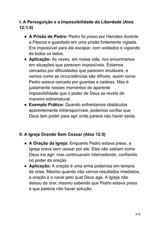 I. A Perseguição e a Impossibilidade da Liberdade (Atos
12:1-5)
● A Prisão de Pedro: Pedro foi preso por Herodes durante
a Páscoa e guardado em uma prisão fortemente vigiada.
Era impossível para ele escapar, com soldados o vigiando
de todos os lados.
● Aplicação: Às vezes, em nossa vida, nos encontramos
em situações que parecem impossíveis. Estamos
cercados por dificuldades que parecem imutáveis, e
vemos como as circunstâncias são difíceis, assim como
Pedro estava cercado por guardas e cadeias. Mas é
justamente nesses momentos de aparente
impossibilidade que o poder de Deus se revela de
maneira sobrenatural.
● Exemplo Prático: Quando enfrentamos obstáculos
aparentemente intransponíveis, podemos confiar que
Deus tem poder para agir onde parece não haver saída.
II. A Igreja Orando Sem Cessar (Atos 12:5)
● A Oração da Igreja: Enquanto Pedro estava preso, a
Igreja orava sem cessar por ele. Eles não sabiam como
Deus iria agir, mas continuavam intercedendo, confiando
no poder da oração.
● Aplicação: A oração é uma arma poderosa em tempos
de crise. Mesmo quando não vemos resultados imediatos,
a oração é o canal pelo qual Deus age. A Igreja não
deixou de orar, mesmo sabendo que Pedro estava preso
e que parecia não haver solução.
516
 