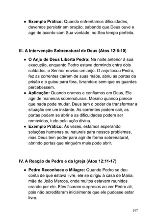 ● Exemplo Prático: Quando enfrentamos dificuldades,
devemos persistir em oração, sabendo que Deus ouve e
age de acordo com Sua vontade, no Seu tempo perfeito.
III. A Intervenção Sobrenatural de Deus (Atos 12:6-10)
● O Anjo de Deus Liberta Pedro: Na noite anterior à sua
execução, enquanto Pedro estava dormindo entre dois
soldados, o Senhor enviou um anjo. O anjo tocou Pedro,
fez as correntes caírem de suas mãos, abriu as portas da
prisão e o guiou para fora, livrando-o sem que os guardas
percebessem.
● Aplicação: Quando oramos e confiamos em Deus, Ele
age de maneiras sobrenaturais. Mesmo quando parece
que nada pode mudar, Deus tem o poder de transformar a
situação em um instante. As correntes podem cair, as
portas podem se abrir e as dificuldades podem ser
removidas, tudo pela ação divina.
● Exemplo Prático: Às vezes, estamos esperando
soluções humanas ou naturais para nossos problemas,
mas Deus tem poder para agir de forma sobrenatural,
abrindo portas que ninguém mais pode abrir.
IV. A Reação de Pedro e da Igreja (Atos 12:11-17)
● Pedro Reconhece o Milagre: Quando Pedro se deu
conta de que estava livre, ele se dirigiu à casa de Maria,
mãe de João Marcos, onde muitos estavam reunidos
orando por ele. Eles ficaram surpresos ao ver Pedro ali,
pois não acreditaram inicialmente que ele pudesse estar
livre.
517
 