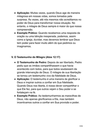 ● Aplicação: Muitas vezes, quando Deus age de maneira
milagrosa em nossas vidas, somos tomados pela
surpresa. Às vezes, até nós mesmos não acreditamos no
poder de Deus para transformar nossa situação. No
entanto, o milagre de Deus sempre é maior do que nossa
compreensão.
● Exemplo Prático: Quando recebemos uma resposta da
oração ou uma bênção inesperada, podemos, assim
como a Igreja, duvidar, mas devemos lembrar que Deus
tem poder para fazer muito além do que pedimos ou
imaginamos.
V. O Testemunho do Milagre (Atos 12:17)
● O Testemunho de Pedro: Depois de ser libertado, Pedro
pediu que os irmãos compartilhassem o que havia
acontecido com todos, para que todos soubessem da
grande intervenção de Deus. O milagre de sua libertação
se tornou um testemunho vivo da fidelidade de Deus.
● Aplicação: O testemunho é uma maneira de glorificar a
Deus e inspirar outros a confiar em Sua fidelidade.
Quando Deus nos liberta, é nosso dever compartilhar o
que Ele fez, para que outros vejam o Seu poder e se
fortaleçam na fé.
● Exemplo Prático: Ao testemunharmos as maravilhas de
Deus, não apenas glorificamos a Ele, mas também
incentivamos outros a confiar em Sua provisão e poder.
518
 