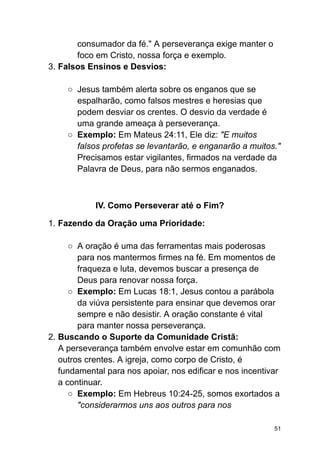 consumador da fé." A perseverança exige manter o
foco em Cristo, nossa força e exemplo.
3. Falsos Ensinos e Desvios:
○ Jesus também alerta sobre os enganos que se
espalharão, como falsos mestres e heresias que
podem desviar os crentes. O desvio da verdade é
uma grande ameaça à perseverança.
○ Exemplo: Em Mateus 24:11, Ele diz: "E muitos
falsos profetas se levantarão, e enganarão a muitos."
Precisamos estar vigilantes, firmados na verdade da
Palavra de Deus, para não sermos enganados.
IV. Como Perseverar até o Fim?
1. Fazendo da Oração uma Prioridade:
○ A oração é uma das ferramentas mais poderosas
para nos mantermos firmes na fé. Em momentos de
fraqueza e luta, devemos buscar a presença de
Deus para renovar nossa força.
○ Exemplo: Em Lucas 18:1, Jesus contou a parábola
da viúva persistente para ensinar que devemos orar
sempre e não desistir. A oração constante é vital
para manter nossa perseverança.
2. Buscando o Suporte da Comunidade Cristã:
A perseverança também envolve estar em comunhão com
outros crentes. A igreja, como corpo de Cristo, é
fundamental para nos apoiar, nos edificar e nos incentivar
a continuar.
○ Exemplo: Em Hebreus 10:24-25, somos exortados a
"considerarmos uns aos outros para nos
51
 